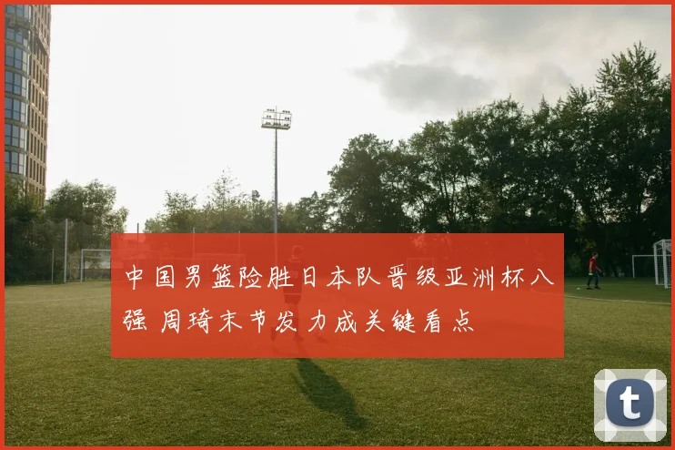 中国男篮险胜日本队晋级亚洲杯八强 周琦末节发力成关键看点