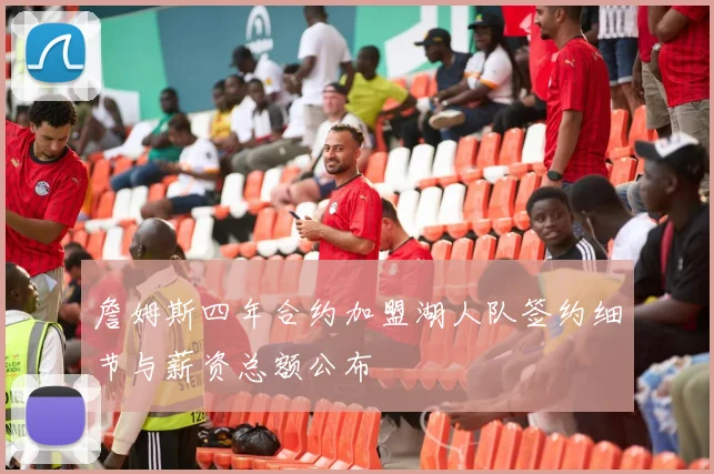 詹姆斯四年合约加盟湖人队签约细节与薪资总额公布