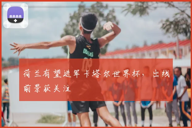 荷兰有望进军卡塔尔世界杯，出线前景获关注