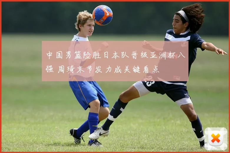 中国男篮险胜日本队晋级亚洲杯八强 周琦末节发力成关键看点