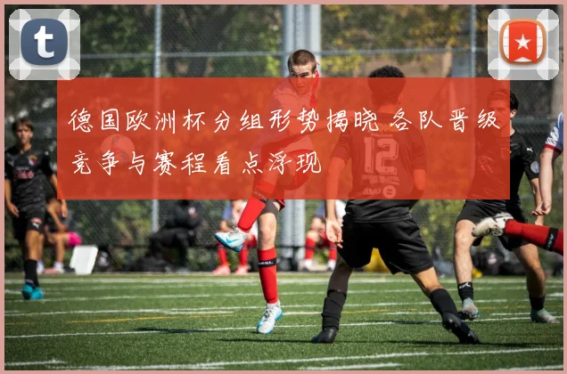 德国欧洲杯分组形势揭晓 各队晋级竞争与赛程看点浮现