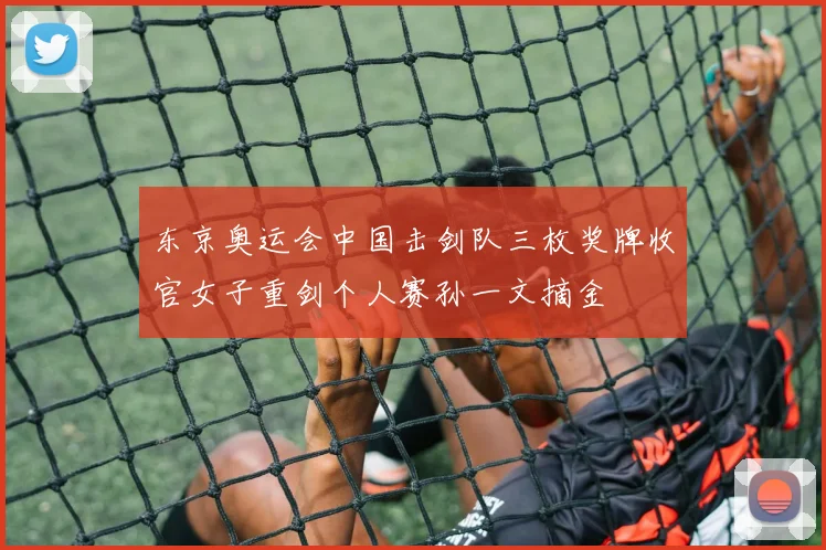 东京奥运会中国击剑队三枚奖牌收官女子重剑个人赛孙一文摘金