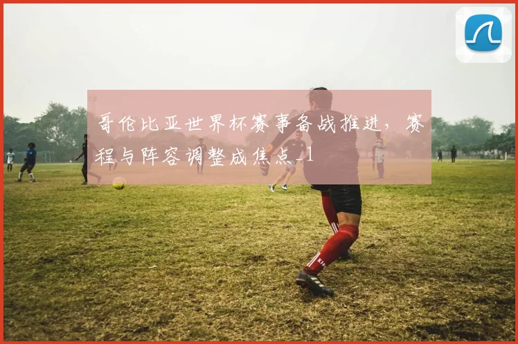 哥伦比亚世界杯赛事备战推进，赛程与阵容调整成焦点_1