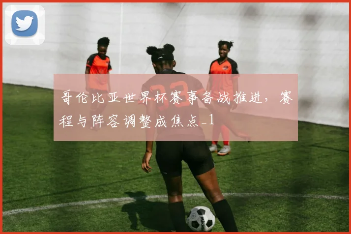 哥伦比亚世界杯赛事备战推进，赛程与阵容调整成焦点_1