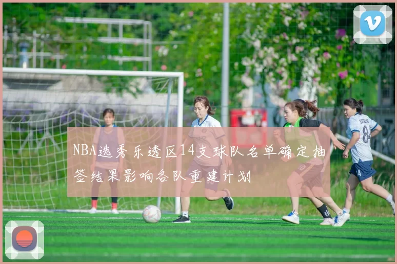 NBA选秀乐透区14支球队名单确定抽签结果影响各队重建计划
