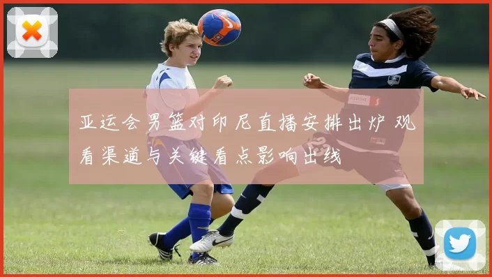 亚运会男篮对印尼直播安排出炉 观看渠道与关键看点影响出线