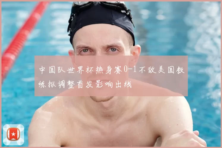 中国队世界杯热身赛0-1不敌美国教练拟调整首发影响出线