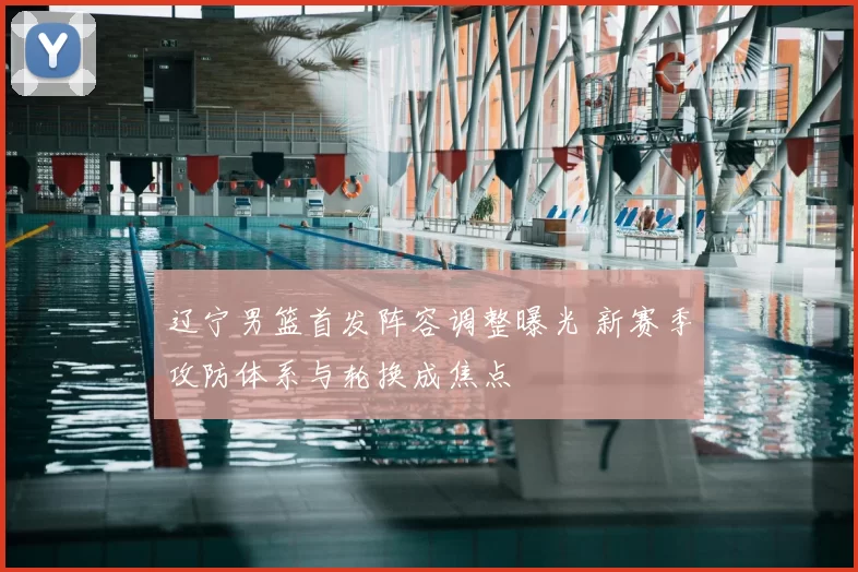 辽宁男篮首发阵容调整曝光 新赛季攻防体系与轮换成焦点