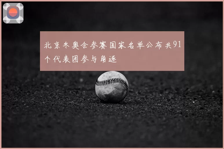 北京冬奥会参赛国家名单公布共91个代表团参与角逐