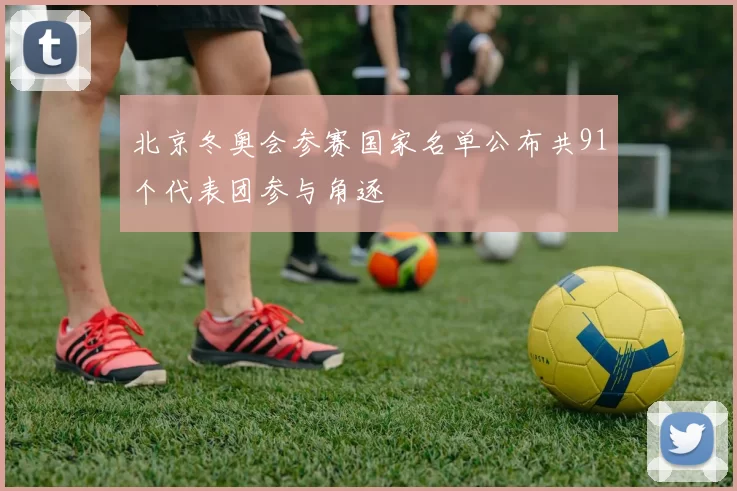 北京冬奥会参赛国家名单公布共91个代表团参与角逐