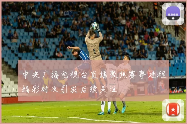 中央广播电视台直播聚焦赛事进程精彩对决引发后续关注
