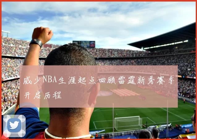 威少NBA生涯起点回顾雷霆新秀赛季开启历程