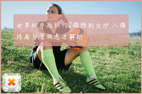 世界杯夺冠热门2强预测出炉 八强格局与晋级悬念解析