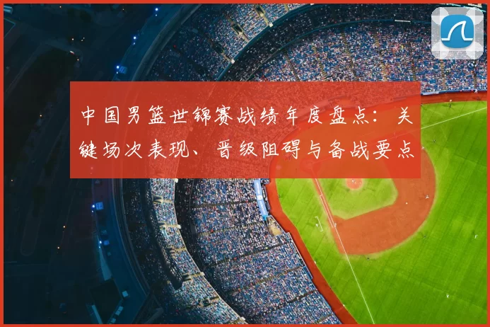 中国男篮世锦赛战绩年度盘点：关键场次表现、晋级阻碍与备战要点
