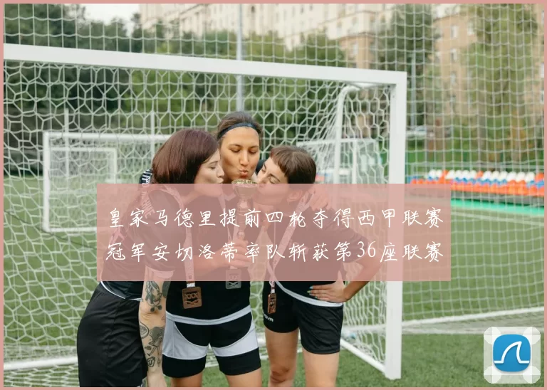 皇家马德里提前四轮夺得西甲联赛冠军安切洛蒂率队斩获第36座联赛奖杯