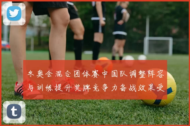 冬奥会混合团体赛中国队调整阵容与训练提升奖牌竞争力备战效果受关注