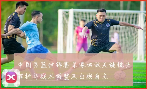 中国男篮世锦赛录像回放关键镜头解析与战术调整及出线看点