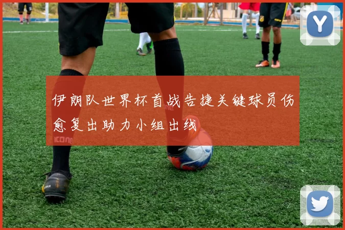 伊朗队世界杯首战告捷关键球员伤愈复出助力小组出线