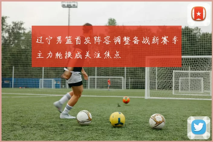 辽宁男篮首发阵容调整备战新赛季主力轮换成关注焦点