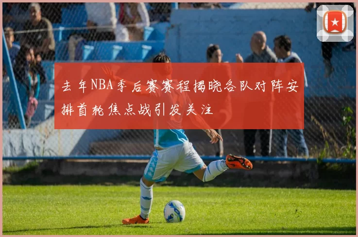 去年NBA季后赛赛程揭晓各队对阵安排首轮焦点战引发关注