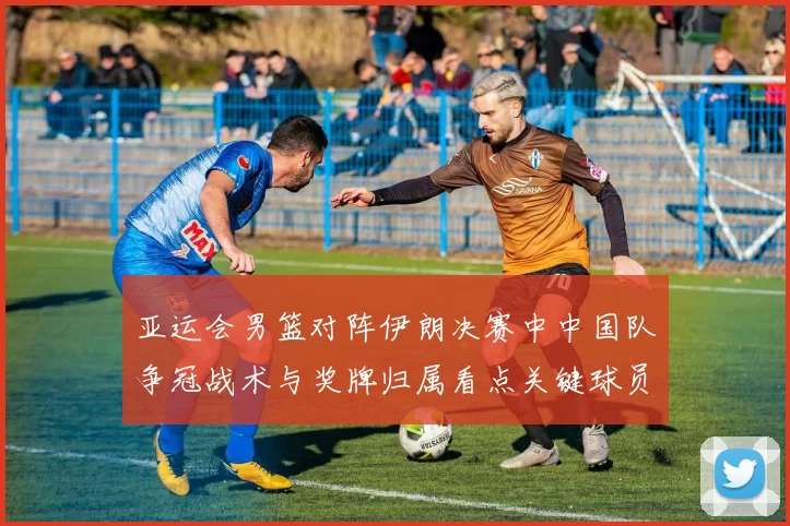 亚运会男篮对阵伊朗决赛中中国队争冠战术与奖牌归属看点关键球员表现