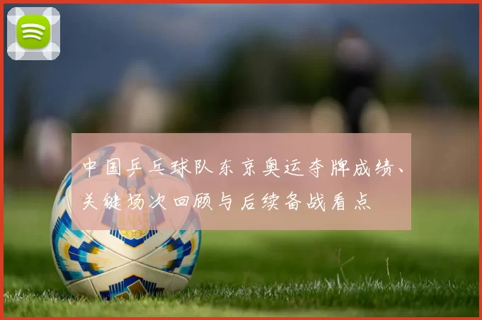 中国乒乓球队东京奥运夺牌成绩、关键场次回顾与后续备战看点