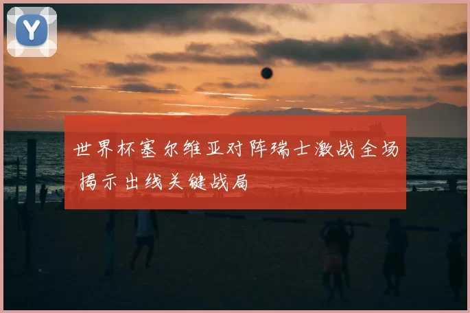 世界杯塞尔维亚对阵瑞士激战全场 揭示出线关键战局