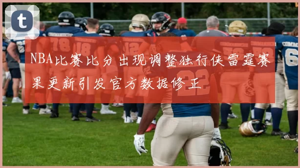 NBA比赛比分出现调整独行侠雷霆赛果更新引发官方数据修正