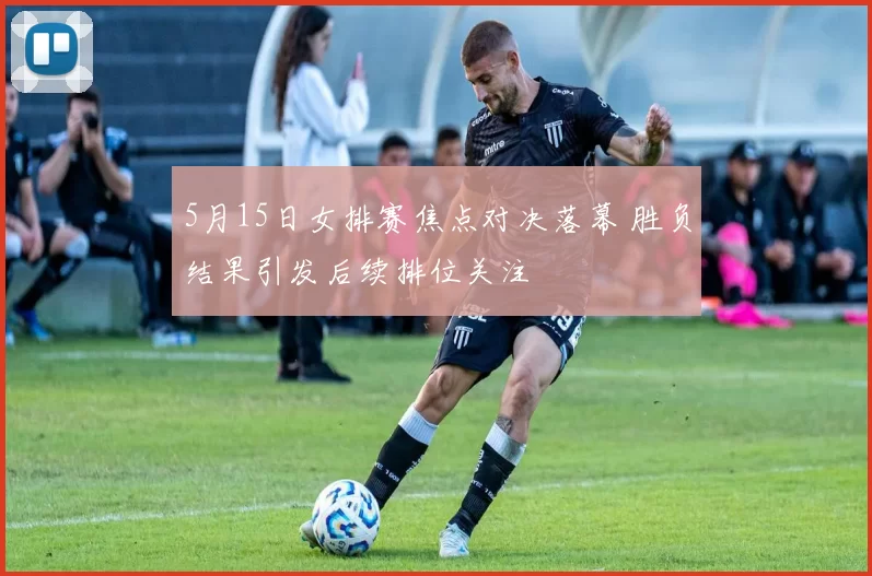 5月15日女排赛焦点对决落幕 胜负结果引发后续排位关注