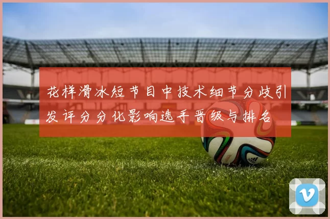 花样滑冰短节目中技术细节分歧引发评分分化影响选手晋级与排名