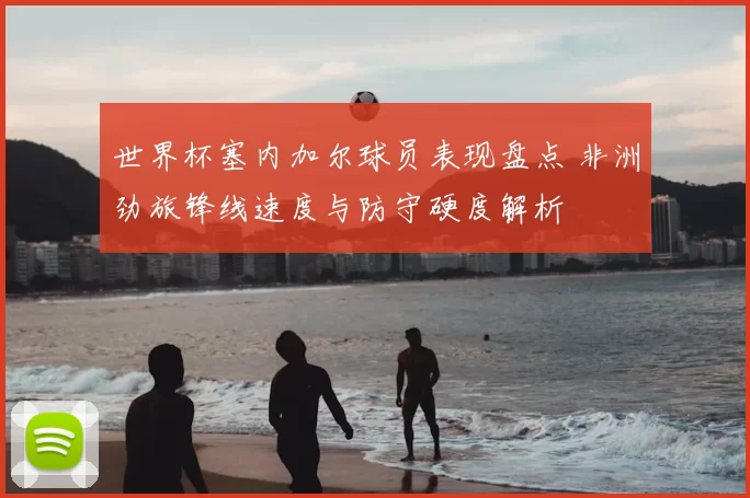 世界杯塞内加尔球员表现盘点 非洲劲旅锋线速度与防守硬度解析