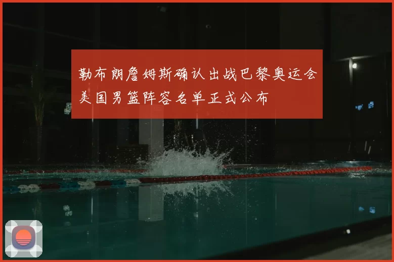 勒布朗詹姆斯确认出战巴黎奥运会美国男篮阵容名单正式公布
