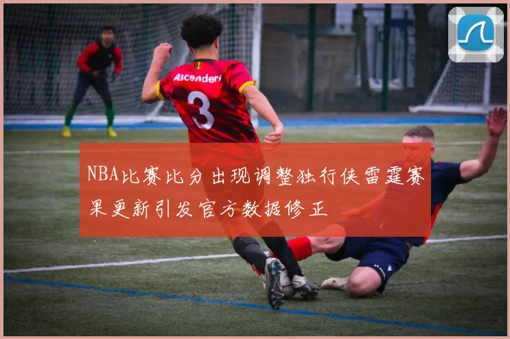 NBA比赛比分出现调整独行侠雷霆赛果更新引发官方数据修正