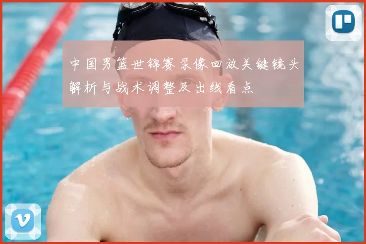 中国男篮世锦赛录像回放关键镜头解析与战术调整及出线看点