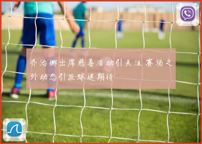 乔治娜出席慈善活动引关注 赛场之外动态引发球迷期待