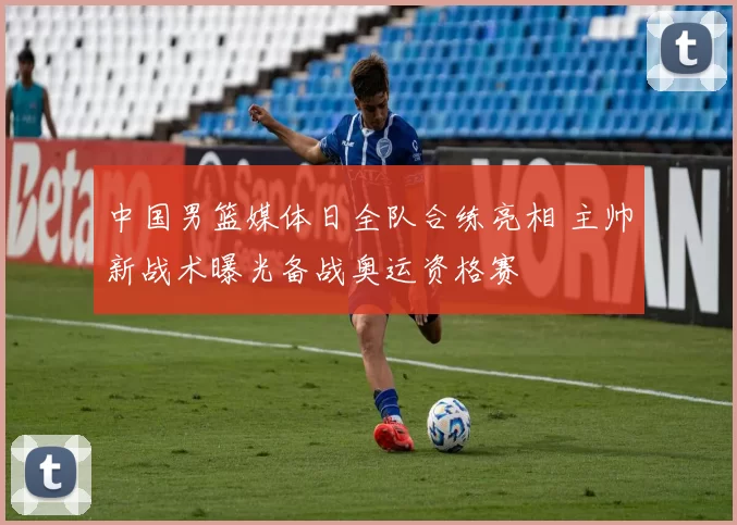 中国男篮媒体日全队合练亮相 主帅新战术曝光备战奥运资格赛