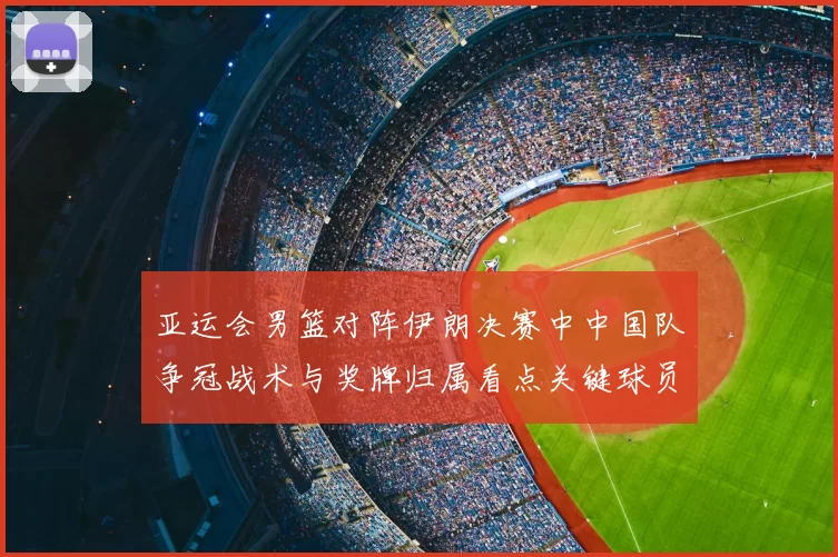 亚运会男篮对阵伊朗决赛中中国队争冠战术与奖牌归属看点关键球员表现