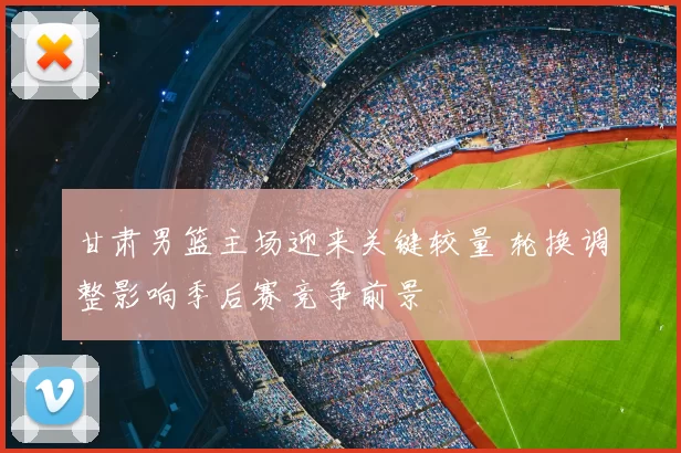 甘肃男篮主场迎来关键较量 轮换调整影响季后赛竞争前景