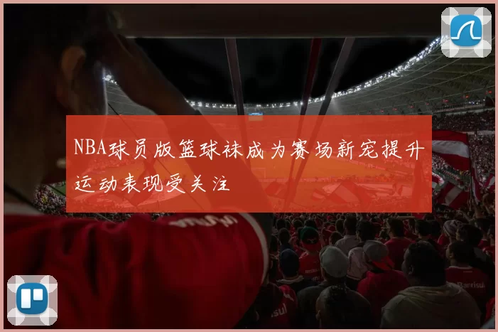 NBA球员版篮球袜成为赛场新宠提升运动表现受关注